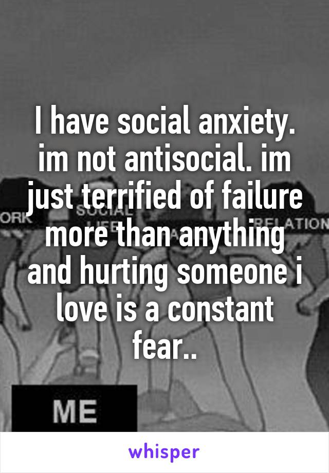 I have social anxiety. im not antisocial. im just terrified of failure more than anything and hurting someone i love is a constant fear..