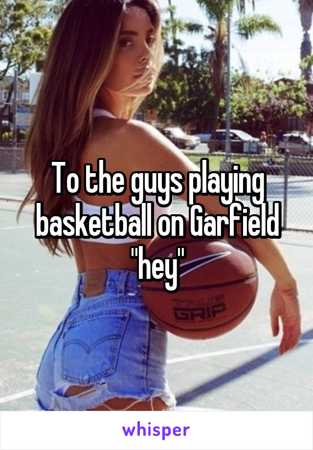 To the guys playing basketball on Garfield "hey"