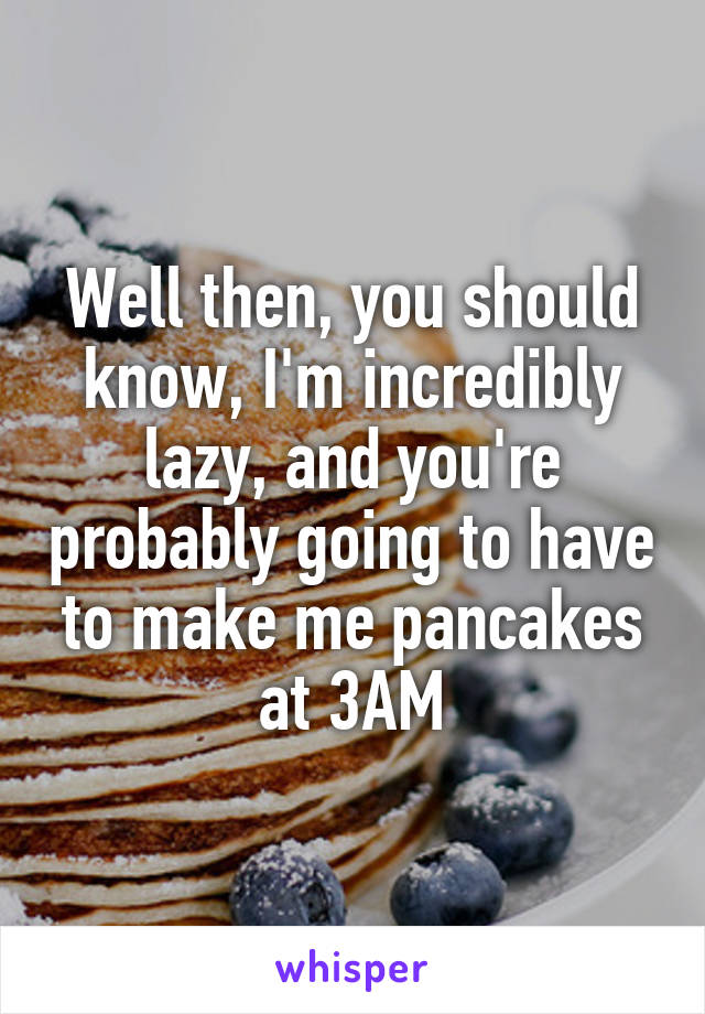 Well then, you should know, I'm incredibly lazy, and you're probably going to have to make me pancakes at 3AM