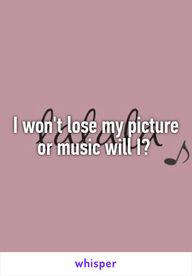 I won't lose my picture or music will I? 