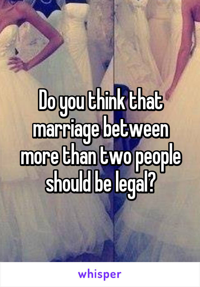 Do you think that marriage between more than two people should be legal?