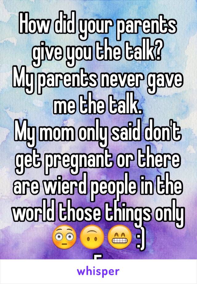 How did your parents give you the talk?
My parents never gave me the talk.
My mom only said don't get pregnant or there are wierd people in the world those things only 
😳🙃😁 :)
F