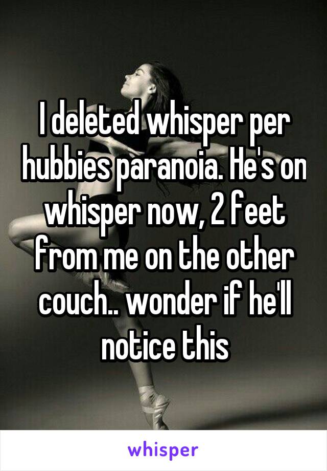 I deleted whisper per hubbies paranoia. He's on whisper now, 2 feet from me on the other couch.. wonder if he'll notice this