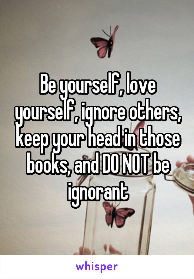 Be yourself, love yourself, ignore others, keep your head in those books, and DO NOT be ignorant