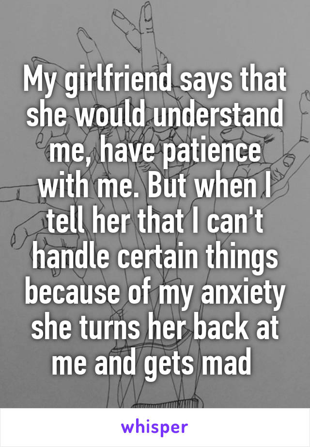 My girlfriend says that she would understand me, have patience with me. But when I tell her that I can't handle certain things because of my anxiety she turns her back at me and gets mad 