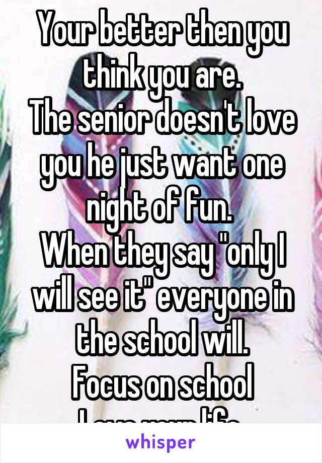 Your better then you think you are.
The senior doesn't love you he just want one night of fun. 
When they say "only I will see it" everyone in the school will.
Focus on school
Love your life.