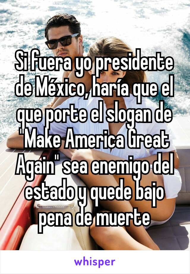 Si fuera yo presidente de México, haría que el que porte el slogan de "Make America Great Again" sea enemigo del estado y quede bajo pena de muerte