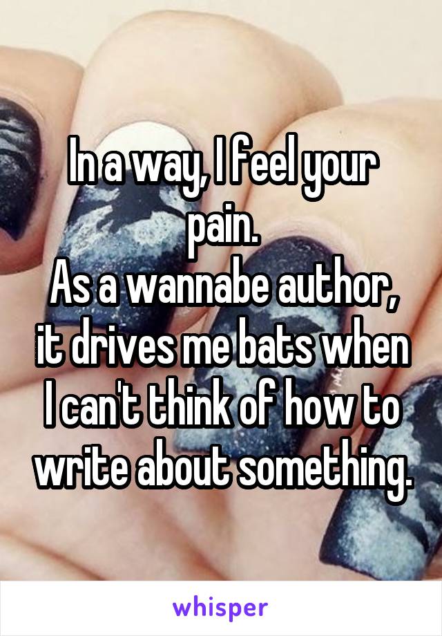 In a way, I feel your pain.
As a wannabe author, it drives me bats when I can't think of how to write about something.