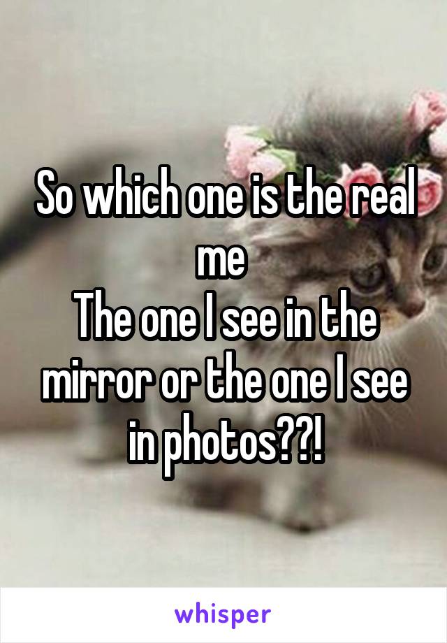 So which one is the real me 
The one I see in the mirror or the one I see in photos??!