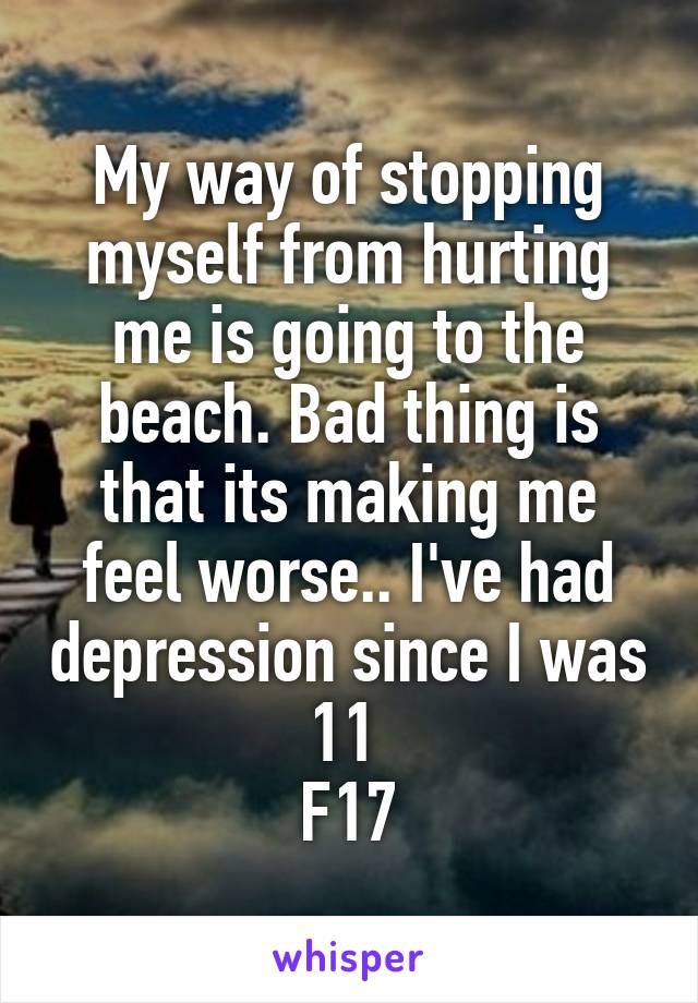 My way of stopping myself from hurting me is going to the beach. Bad thing is that its making me feel worse.. I've had depression since I was 11 
F17