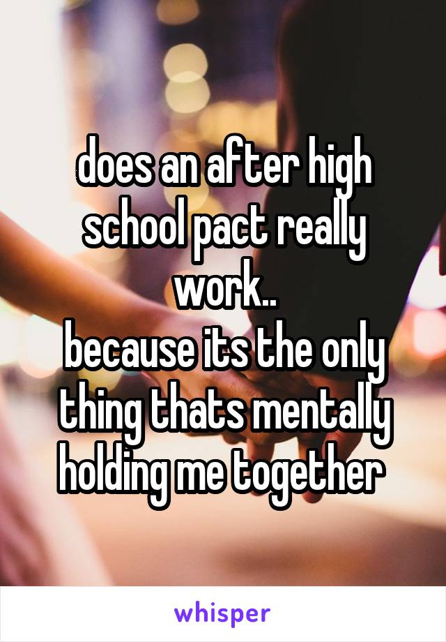 does an after high school pact really work..
because its the only thing thats mentally holding me together 