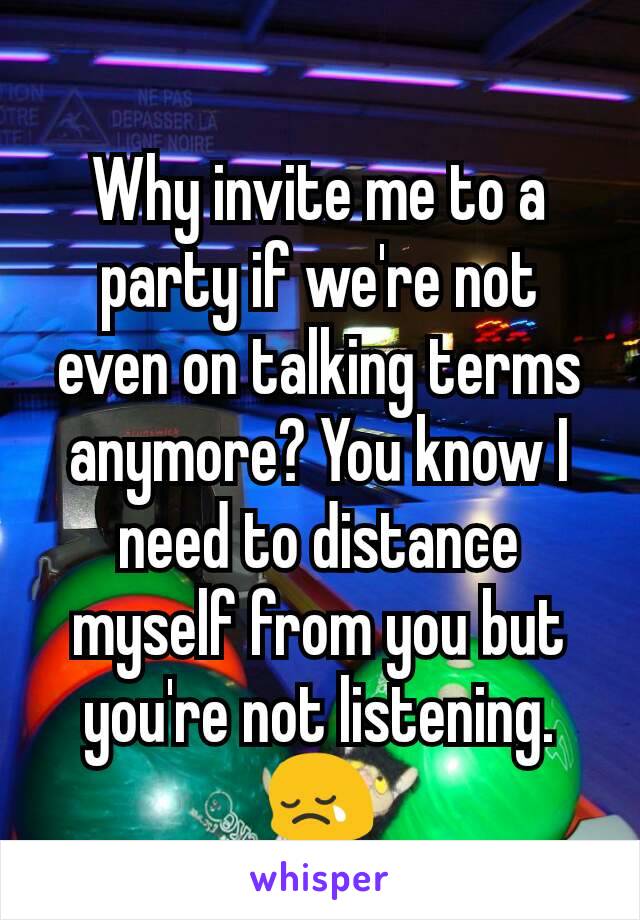 Why invite me to a party if we're not even on talking terms anymore? You know I need to distance myself from you but you're not listening. 😢