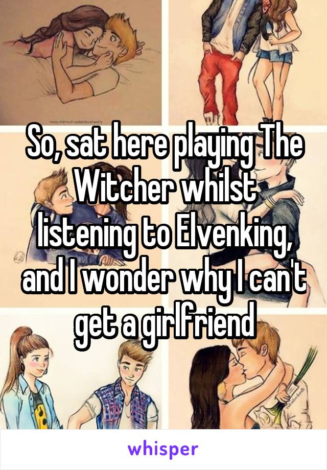 So, sat here playing The Witcher whilst listening to Elvenking, and I wonder why I can't get a girlfriend