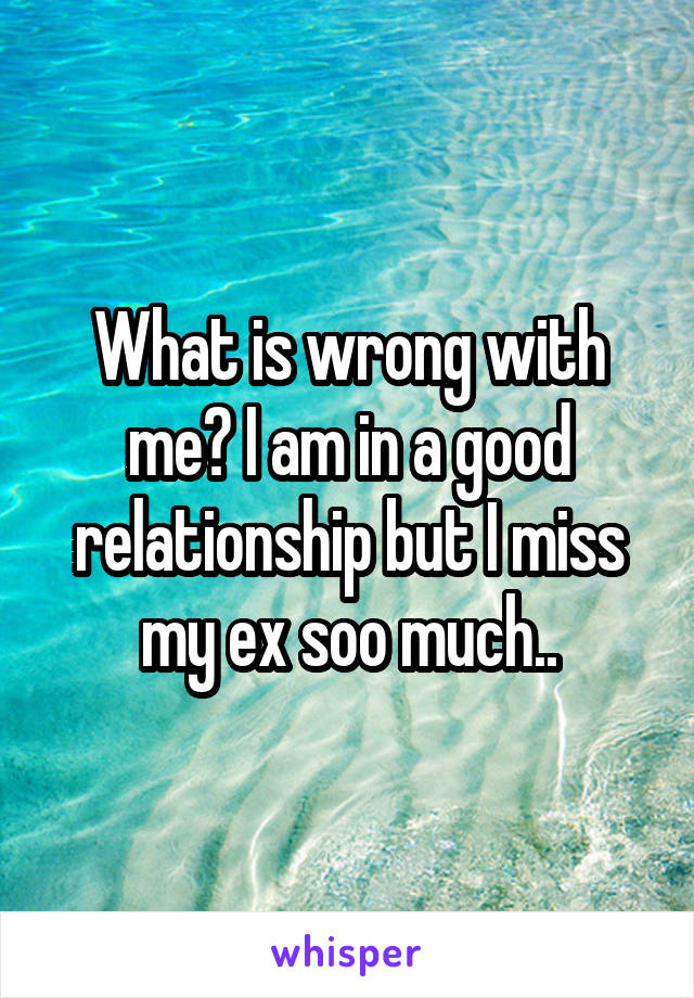 What is wrong with me? I am in a good relationship but I miss my ex soo much..