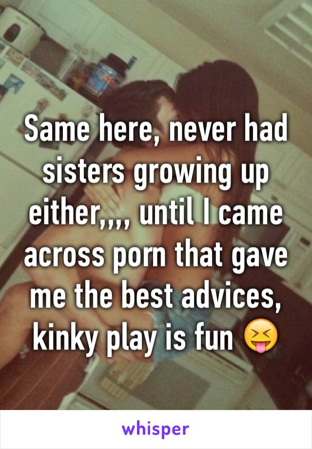 Same here, never had sisters growing up either,,,, until I came across porn that gave me the best advices, kinky play is fun 😝