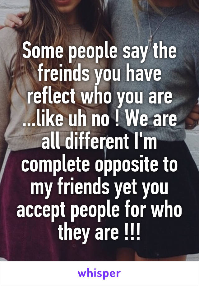 Some people say the freinds you have reflect who you are ...like uh no ! We are all different I'm complete opposite to my friends yet you accept people for who they are !!!