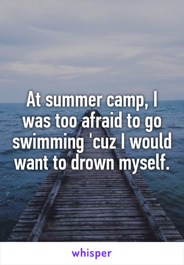 At summer camp, I was too afraid to go swimming 'cuz I would want to drown myself.