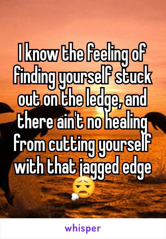 I know the feeling of finding yourself stuck out on the ledge, and there ain't no healing from cutting yourself with that jagged edge😧