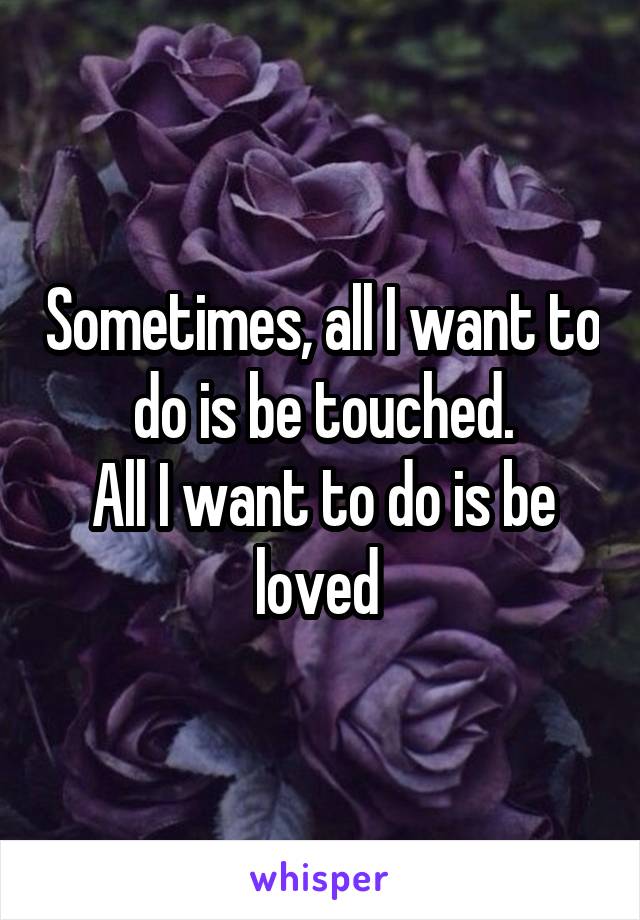 Sometimes, all I want to do is be touched.
All I want to do is be loved 