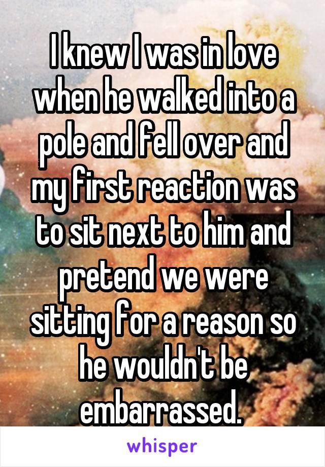 I knew I was in love when he walked into a pole and fell over and my first reaction was to sit next to him and pretend we were sitting for a reason so he wouldn't be embarrassed. 