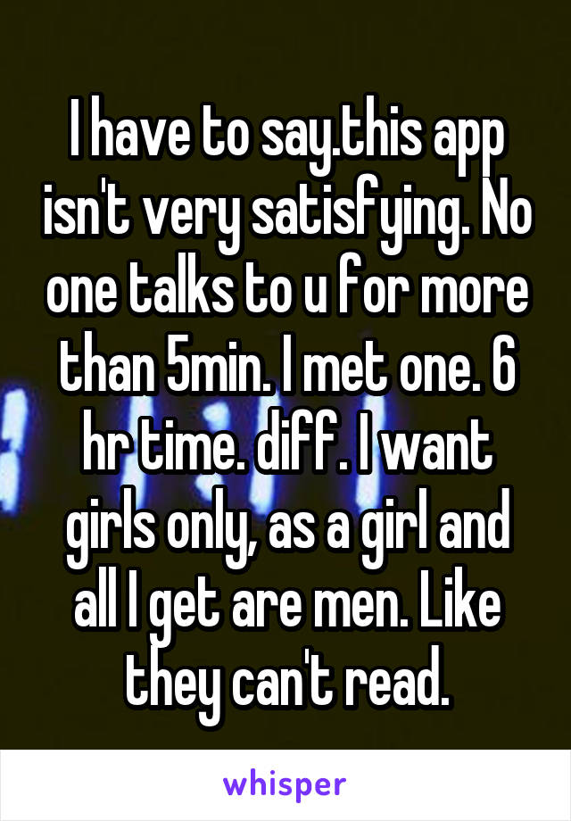 I have to say.this app isn't very satisfying. No one talks to u for more than 5min. I met one. 6 hr time. diff. I want girls only, as a girl and all I get are men. Like they can't read.