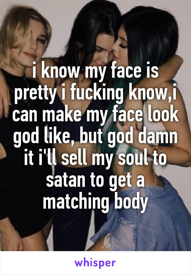 i know my face is pretty i fucking know,i can make my face look god like, but god damn it i'll sell my soul to satan to get a matching body