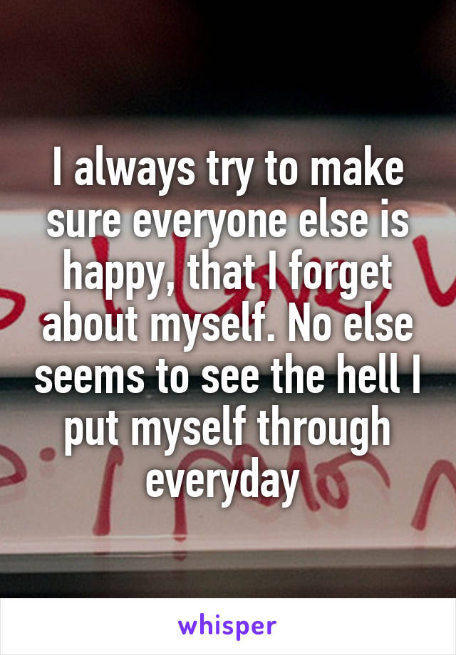 I always try to make sure everyone else is happy, that I forget about myself. No else seems to see the hell I put myself through everyday 