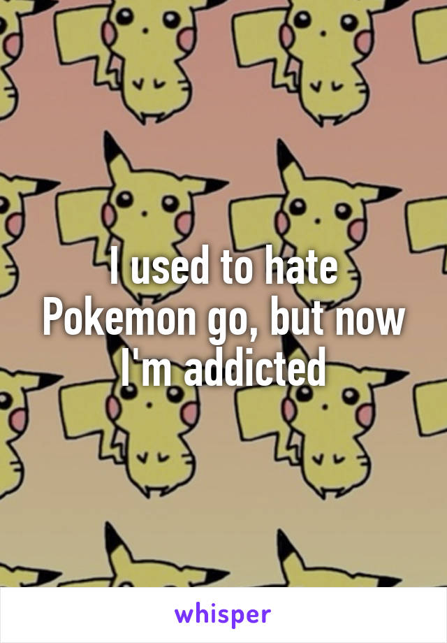 I used to hate Pokemon go, but now I'm addicted