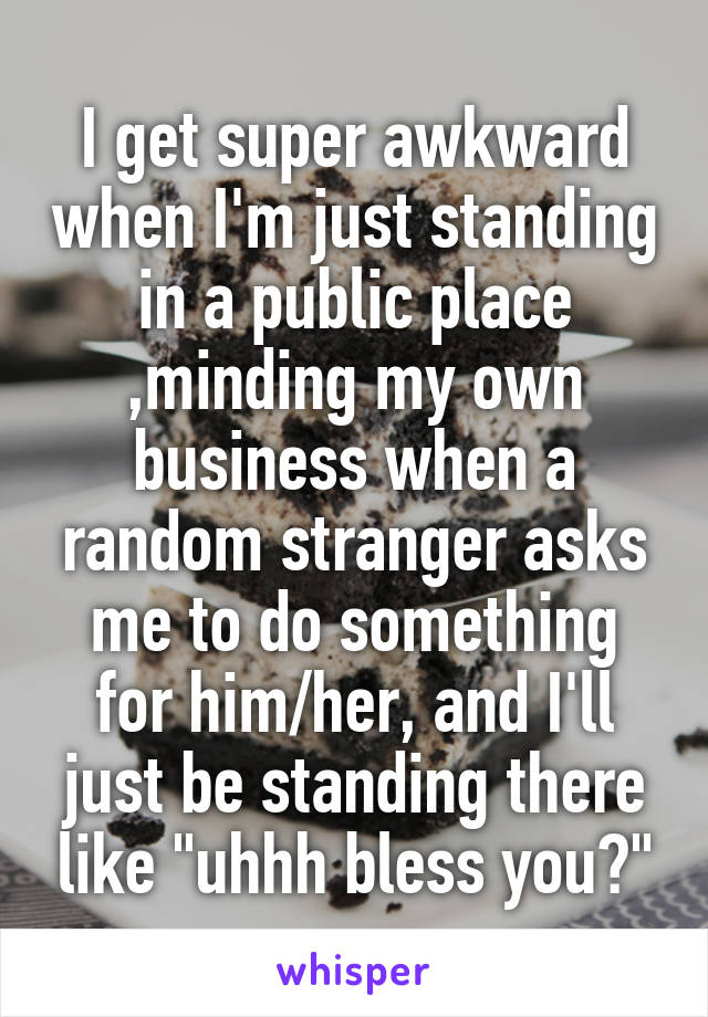 I get super awkward when I'm just standing in a public place ,minding my own business when a random stranger asks me to do something for him/her, and I'll just be standing there like "uhhh bless you?"