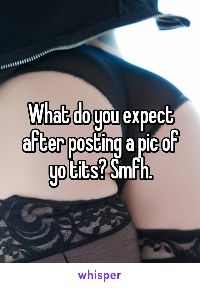 What do you expect after posting a pic of yo tits? Smfh.