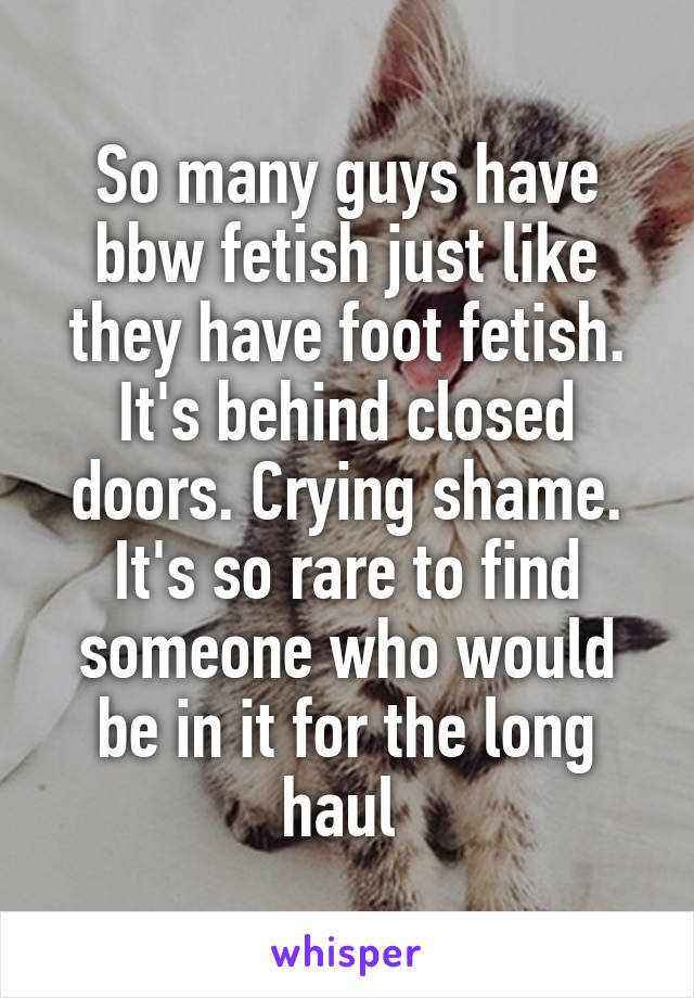 So many guys have bbw fetish just like they have foot fetish. It's behind closed doors. Crying shame. It's so rare to find someone who would be in it for the long haul 