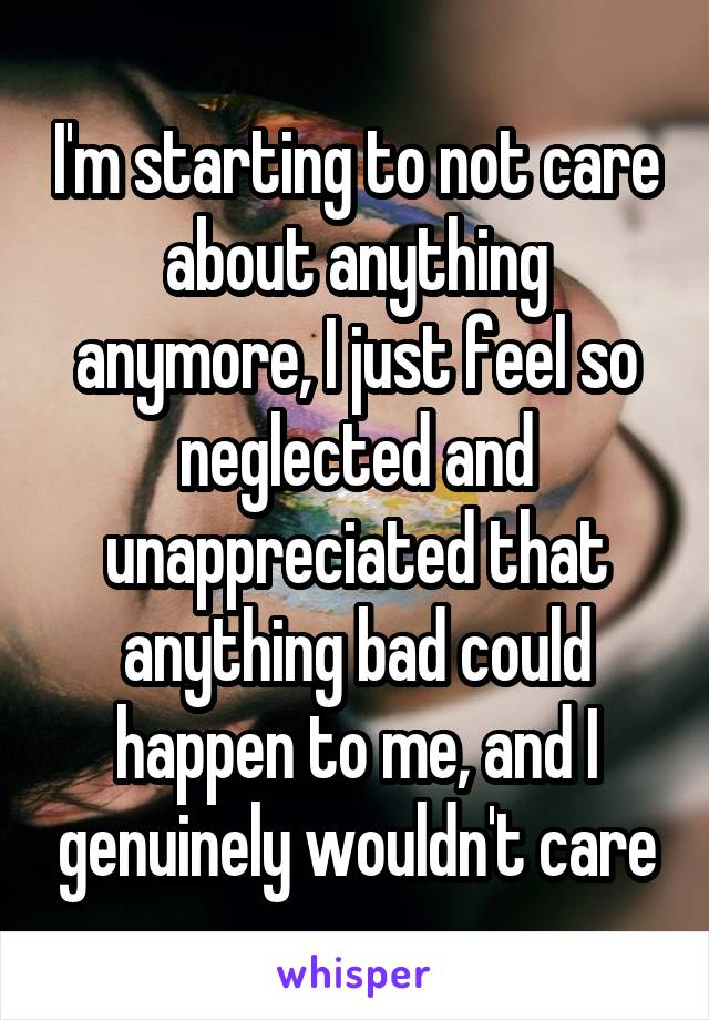 I'm starting to not care about anything anymore, I just feel so neglected and unappreciated that anything bad could happen to me, and I genuinely wouldn't care