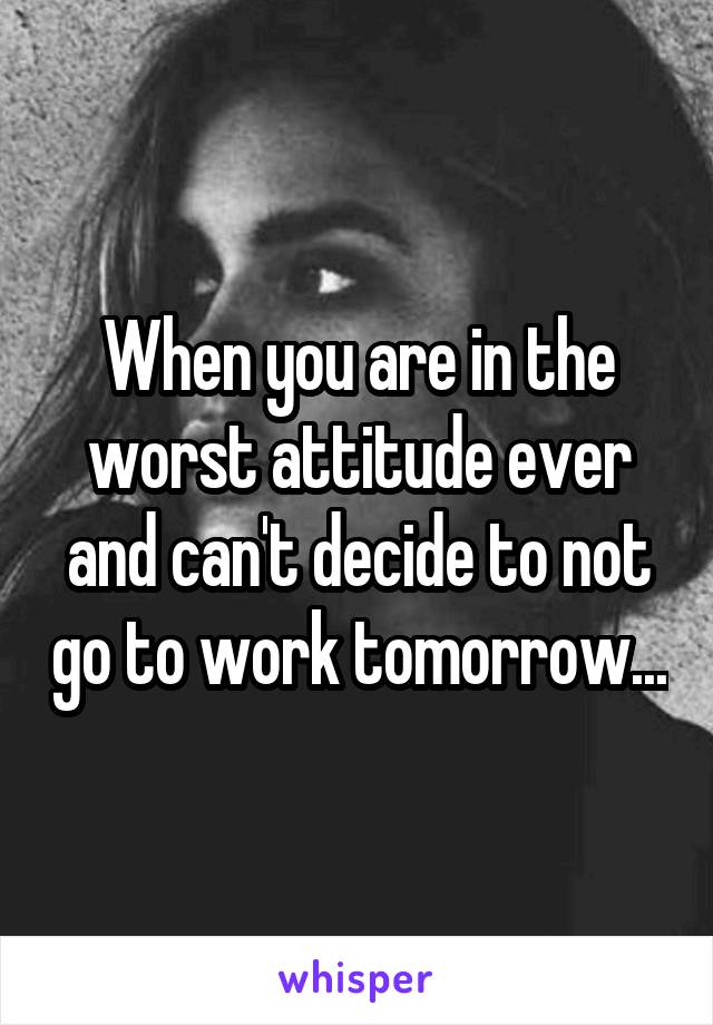 When you are in the worst attitude ever and can't decide to not go to work tomorrow...