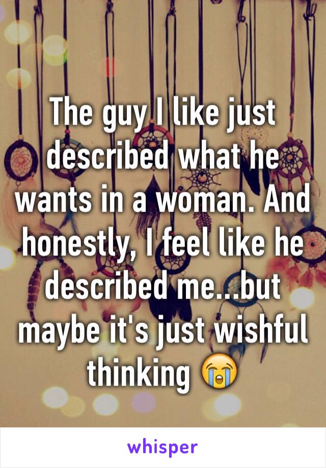 The guy I like just described what he wants in a woman. And honestly, I feel like he described me...but maybe it's just wishful thinking 😭