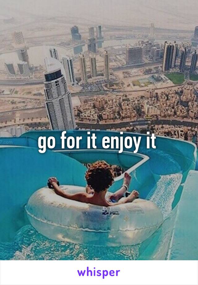 go for it enjoy it 