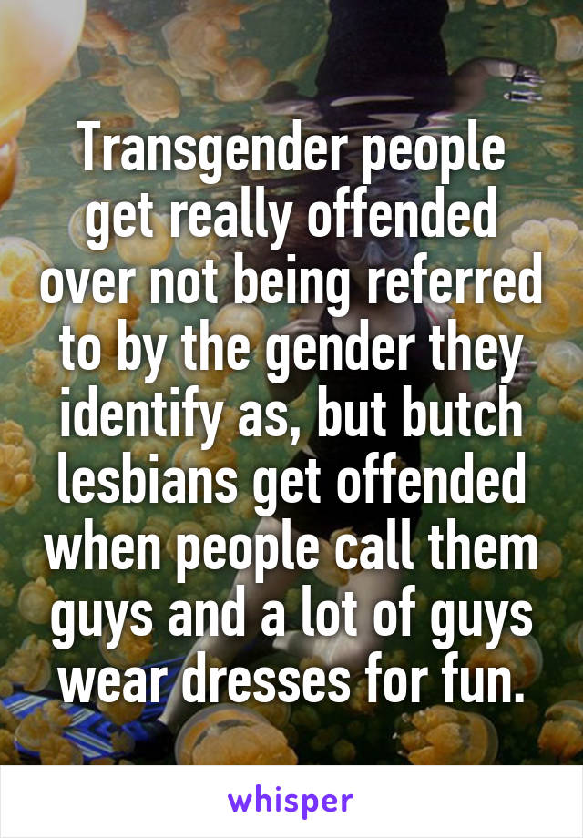 Transgender people get really offended over not being referred to by the gender they identify as, but butch lesbians get offended when people call them guys and a lot of guys wear dresses for fun.