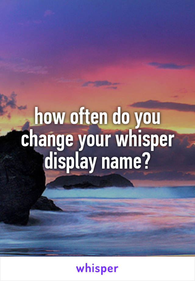 how often do you change your whisper display name?