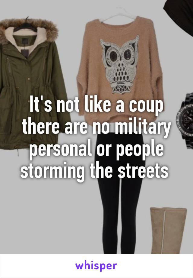 It's not like a coup there are no military personal or people storming the streets 