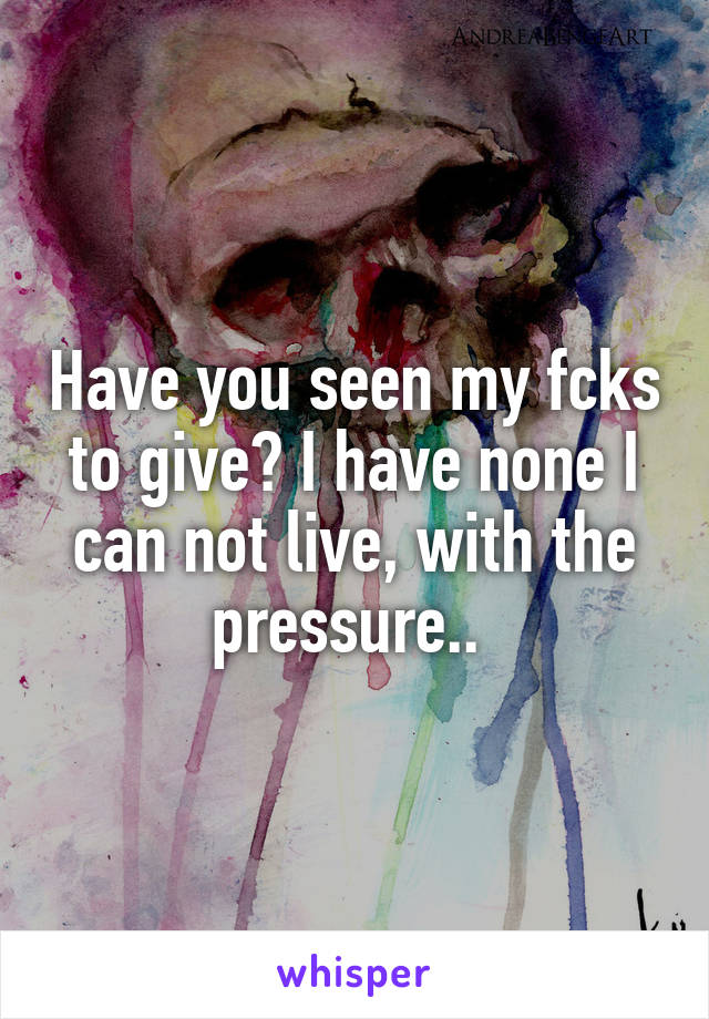 Have you seen my fcks to give? I have none I can not live, with the pressure.. 