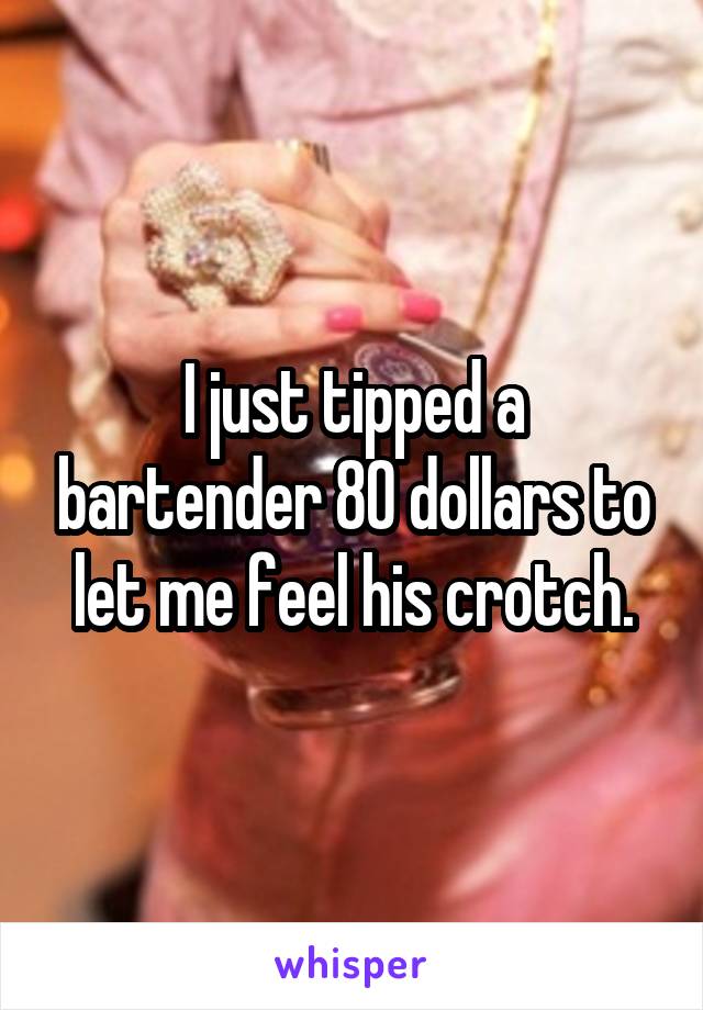 I just tipped a bartender 80 dollars to let me feel his crotch.