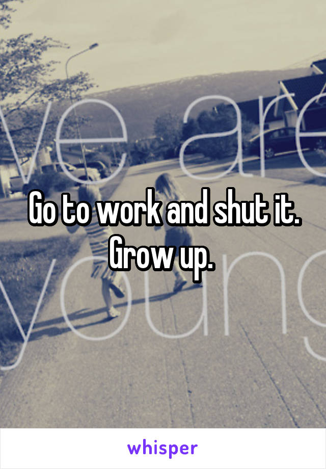 Go to work and shut it. Grow up. 