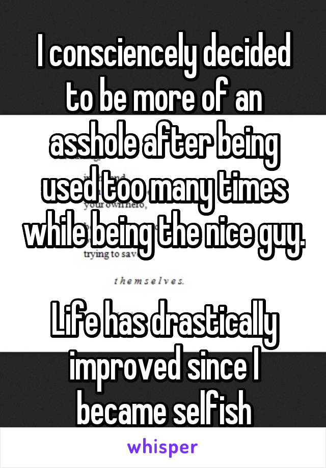 I consciencely decided to be more of an asshole after being used too many times while being the nice guy. 
Life has drastically improved since I became selfish