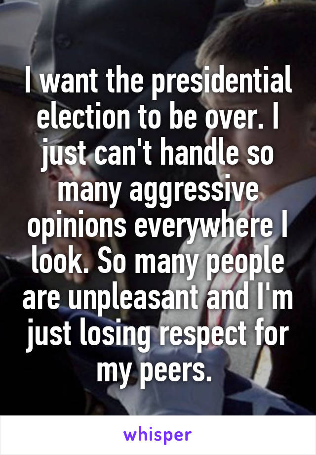 I want the presidential election to be over. I just can't handle so many aggressive opinions everywhere I look. So many people are unpleasant and I'm just losing respect for my peers. 