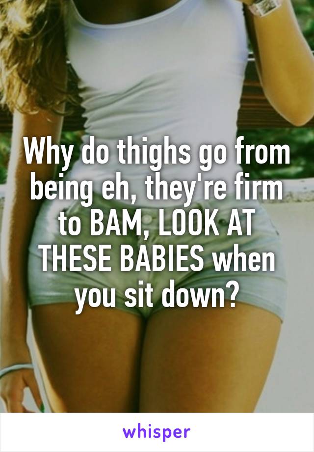 Why do thighs go from being eh, they're firm to BAM, LOOK AT THESE BABIES when you sit down?