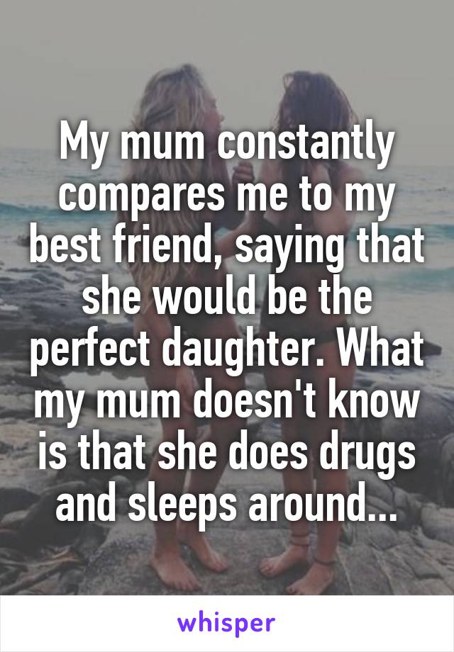 My mum constantly compares me to my best friend, saying that she would be the perfect daughter. What my mum doesn't know is that she does drugs and sleeps around...