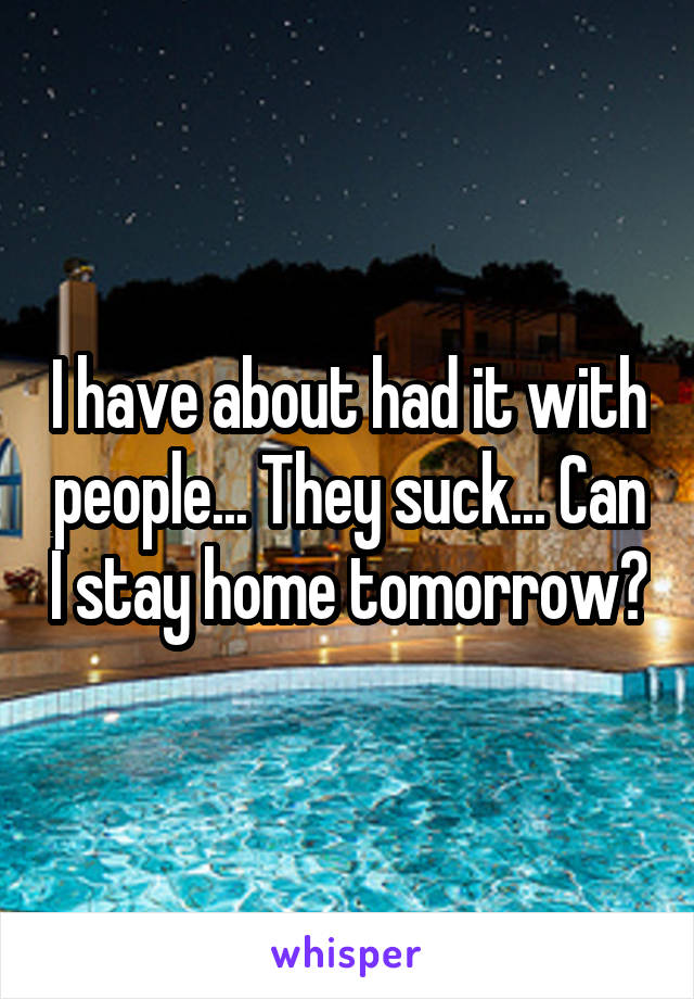 I have about had it with people... They suck... Can I stay home tomorrow?