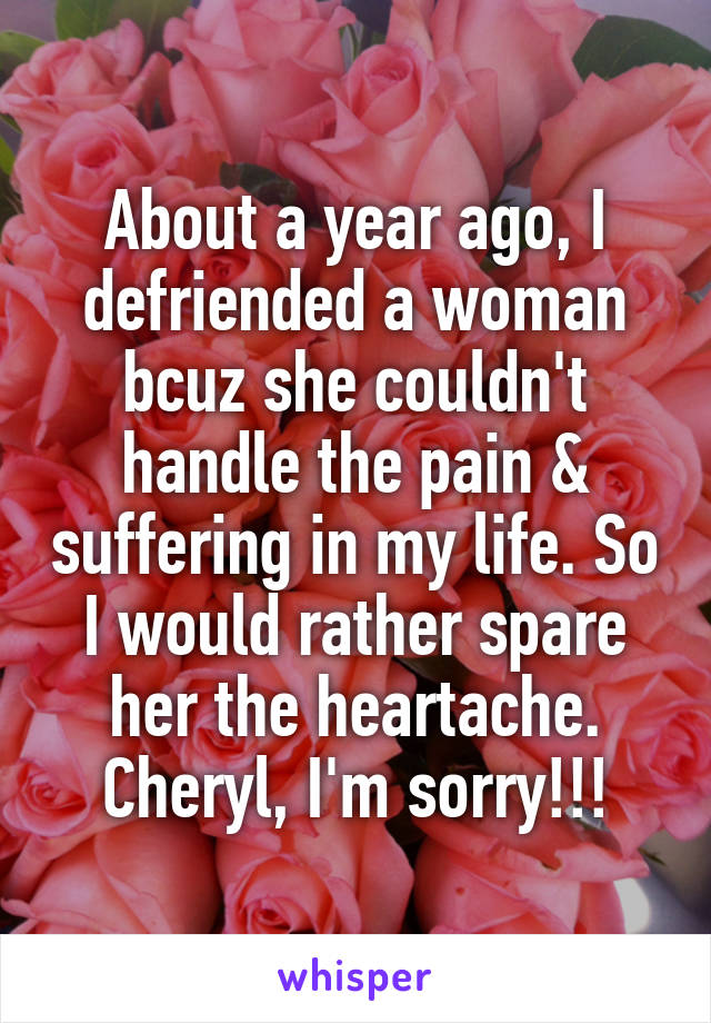 About a year ago, I defriended a woman bcuz she couldn't handle the pain & suffering in my life. So I would rather spare her the heartache. Cheryl, I'm sorry!!!