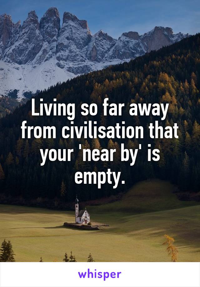 Living so far away from civilisation that your 'near by' is empty.