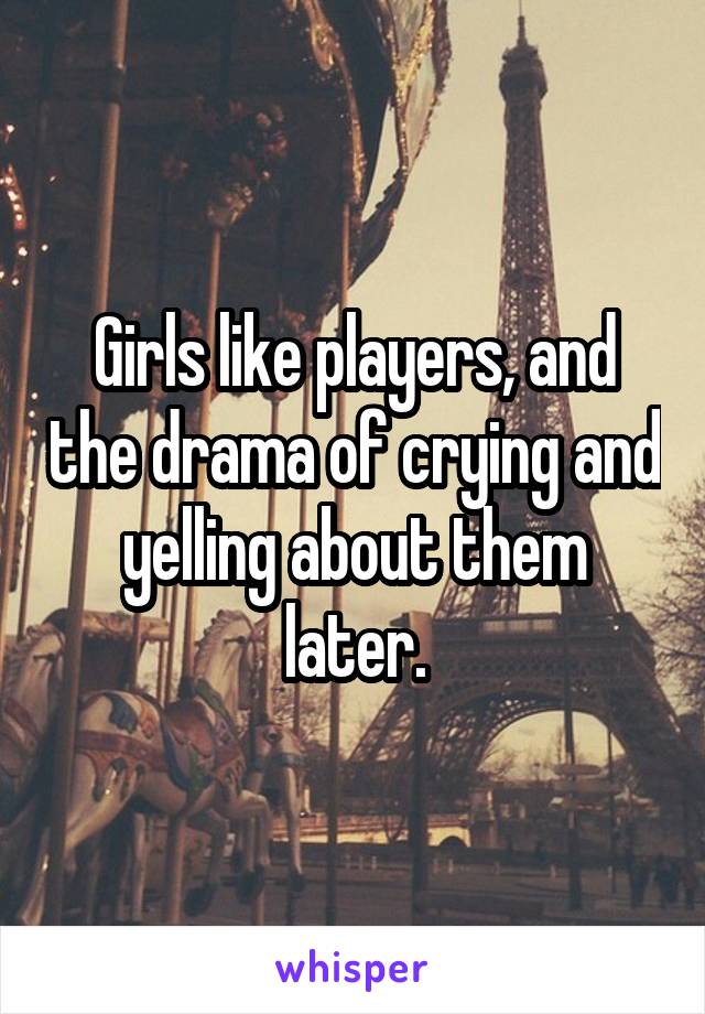 Girls like players, and the drama of crying and yelling about them later.