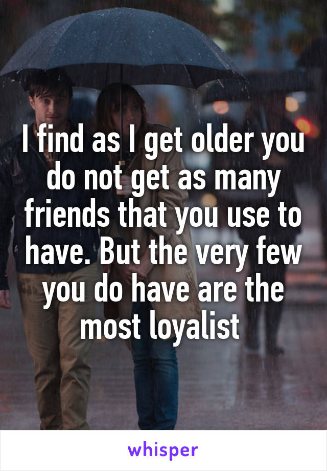 I find as I get older you do not get as many friends that you use to have. But the very few you do have are the most loyalist 